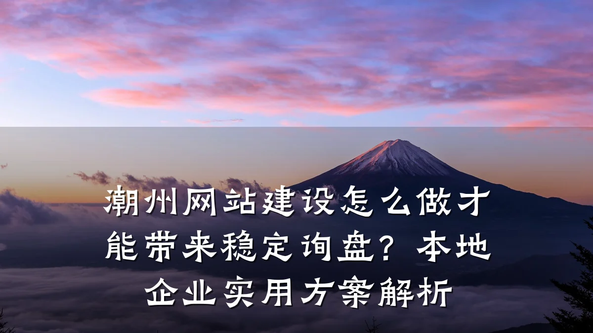 潮州网站建设怎么做才能带来稳定询盘？本地企业实用方案解析
